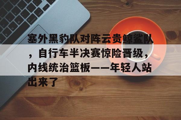 爱游戏APP塞外黑豹队对阵云贵鲸鲨队，自行车半决赛惊险晋级，内线统治篮板——年轻人站出来了的简单介绍